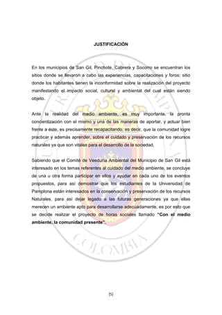 JUSTIFICACIÓN

En los municipios de San Gil, Pinchote, Cabrera y Socorro se encuentran los
sitios donde se llevaron a cabo las experiencias, capacitaciones y foros; sitio
donde los habitantes tienen la inconformidad sobre la realización del proyecto
manifestando el impacto social, cultural y ambiental del cual están siendo
objeto.

Ante la realidad del medio ambiente, es muy importante, la pronta
concientización con el mismo y una de las maneras de aportar, y actuar bien
frente a éste, es precisamente recapacitando, es decir, que la comunidad logre
practicar y además aprender, sobre el cuidado y preservación de los recursos
naturales ya que son vitales para el desarrollo de la sociedad.

Sabiendo que el Comité de Veeduría Ambiental del Municipio de San Gil está
interesado en los temas referentes al cuidado del medio ambiente, se concluye
de una u otra forma participar en ellos y ayudar en cada uno de los eventos
propuestos, para así demostrar que los estudiantes de la Universidad de
Pamplona están interesados en la conservación y preservación de los recursos
Naturales, para así dejar legado a las futuras generaciones ya que ellas
merecen un ambiente apto para desarrollarse adecuadamente, es por esto que
se decide realizar el proyecto de horas sociales llamado “Con el medio
ambiente, la comunidad presente”.

[5]

 