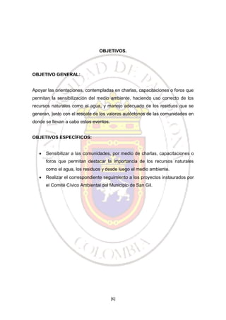 OBJETIVOS.

OBJETIVO GENERAL:

Apoyar las orientaciones, contempladas en charlas, capacitaciones o foros que
permitan la sensibilización del medio ambiente, haciendo uso correcto de los
recursos naturales como el agua, y manejo adecuado de los residuos que se
generan, junto con el rescate de los valores autóctonos de las comunidades en
donde se llevan a cabo estos eventos.

OBJETIVOS ESPECÍFICOS:

Sensibilizar a las comunidades, por medio de charlas, capacitaciones o
foros que permitan destacar la importancia de los recursos naturales
como el agua, los residuos y desde luego el medio ambiente.
Realizar el correspondiente seguimiento a los proyectos instaurados por
el Comité Cívico Ambiental del Municipio de San Gil.

[6]

 