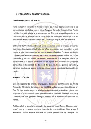1. POBLACIÓN Y CONTEXTO SOCIAL.

COMUNIDAD SELECCIONADA

Para realizar el proyecto de horas sociales se realiza acompañamiento a las
comunidades afectadas con el Mega-Proyecto llamado Hidroeléctrica Piedra
del Sol. La cual afecta a la comunidad de Pinchote específicamente a los
residentes de la veredas de la parte baja del municipio, entre las que se
encuentran: Piedra del Sol, Granja del Cucharo y Congual bajo y Capellanía.

El Comité de Veeduría Ambiental, toma conciencia sobre el impacto ambiental
que trae este proyecto el cuál sólo beneficia a un sector muy reducido y el otro
queda al total descubierto de las oportunidades ofrecidas. Por ende se decide
colaborar con esta propuesta y exponerla para que queden claras las dudas
presentes y no se tomen decisiones apresuradas que después afecte la
cotidianidad y el sector productivo de la región. Por lo tanto son personas
consientes de la realidad del deterioro del planeta, lo que permite aprender y
poner en práctica, ya que se pretende mitigar poco a poco la contaminación del
medio.

MARCO TEÓRICO

Con el propósito de analizar el proyecto, delegados del Ministerio de Medio
Ambiente, Ministerio de Minas y de ISAGEN realizaron una visita técnica en
San Gil y se reunieron con la administración municipal teniendo en cuenta que
el proyecto abarca varios municipios entre ellos: San Gil, Pinchote, socorro y
Cabrera y la cual generará energía, basado en el torrente de agua del río
Fonce.

Así lo explicó el secretario general y de gobierno, Israel Torres Chacón, quien
aclaró que la bocatoma quedaría después del puente Gómez Silva y baja 9
kilómetros donde estaría ubicada la planta generadora de energía. Se

[7]

 