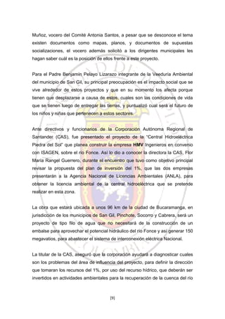 Muñoz, vocero del Comité Antonia Santos, a pesar que se desconoce el tema
existen documentos como mapas, planos, y documentos de supuestas
socializaciones, el vocero además solicitó a los dirigentes municipales les
hagan saber cuál es la posición de ellos frente a este proyecto.

Para el Padre Benjamín Pelayo Lizarazo integrante de la Veeduría Ambiental
del municipio de San Gil, su principal preocupación es el impacto social que se
vive alrededor de estos proyectos y que en su momento los afecta porque
tienen que desplazarse a causa de estos, cuales son las condiciones de vida
que se tienen luego de entregar las tierras, y puntualizó cual será el futuro de
los niños y niñas que pertenecen a estos sectores.

Ante directivos y funcionarios de la Corporación Autónoma Regional de
Santander (CAS), fue presentado el proyecto de la “Central Hidroeléctrica
Piedra del Sol” que planea construir la empresa HMV Ingenieros en convenio
con ISAGEN, sobre el río Fonce. Así lo dio a conocer la directora la CAS, Flor
María Rangel Guerrero, durante el encuentro que tuvo como objetivo principal
revisar la propuesta del plan de inversión del 1%, que las dos empresas
presentarán a la Agencia Nacional de Licencias Ambientales (ANLA), para
obtener la licencia ambiental de la central hidroeléctrica que se pretende
realizar en esta zona.

La obra que estará ubicada a unos 96 km de la ciudad de Bucaramanga, en
jurisdicción de los municipios de San Gil, Pinchote, Socorro y Cabrera, será un
proyecto de tipo filo de agua que no necesitará de la construcción de un
embalse para aprovechar el potencial hidráulico del río Fonce y así generar 150
megavatios, para abastecer el sistema de interconexión eléctrica Nacional.

La titular de la CAS, aseguró que la corporación ayudará a diagnosticar cuales
son los problemas del área de influencia del proyecto, para definir la dirección
que tomaran los recursos del 1%, por uso del recurso hídrico, que deberán ser
invertidos en actividades ambientales para la recuperación de la cuenca del río

[9]

 