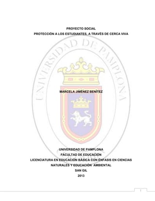 PROYECTO SOCIAL
PROTECCIÓN A LOS ESTUDIANTES, A TRAVÉS DE CERCA VIVA

MARCELA JIMÉNEZ BENÍTEZ

UNIVERSIDAD DE PAMPLONA
FACULTAD DE EDUCACIÓN
LICENCIATURA EN EDUCACIÓN BÁSICA CON ÉNFASIS EN CIENCIAS
NATURALES Y EDUCACIÓN AMBIENTAL
SAN GIL
2013

1

 