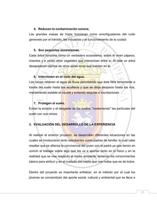 4. Reducen la contaminación sonora.
Las grandes masas de hojas funcionan como amortiguadores del ruido
generado por el tránsito, las industrias y el funcionamiento de la ciudad.

5. Son pequeños ecosistemas.
Cada árbol funciona como un verdadero ecosistema, sobre él viven pájaros,
insectos y a veces otros vegetales que interactúan entre sí. Al talar un árbol
desaparecen cientos de otros seres vivos que habitan en él.

6. Intervienen en el ciclo del agua.
Las raíces retienen el agua de lluvia permitiendo que ésta filtre lentamente a
través del suelo hasta los acuíferos y que se dirija despacio hasta los ríos,
manteniendo estable el caudal y evitando sequías e inundaciones.

7. Protegen el suelo.
Evitan la erosión y el desgaste de los suelos, "sosteniendo" las partículas del
suelo con sus raíces.

3. EVALUACIÓN DEL DESARROLLO DE LA EXPERIENCIA

Al realizar el anterior proyecto, se desarrollan diferentes situaciones en las
cuales se involucraron tanto estudiantes como padres de familia; lo cual cabe
resaltar que se afianza la convivencia del joven con el padre ya que tienen en
común el trabajar sobre algo que les va a aportar tanto en lo físico y en la
realidad que se vive respecto al medio ambiente; teniendo los conocimientos
básico para atribuir y en el cuidado del medio que nos rodea que es de todos.

Dentro del proyecto es importante enfatizar, en el método por el cual los
jóvenes se concientizan del aporte social, cultural y ambiental que se lleva a

13

 