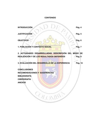 CONTENIDO

INTRODUCCIÓN

Pág. 4

JUSTIFICACIÓN

Pág. 5

OBJETIVOS

Pág. 6

1. POBLACIÓN Y CONTEXTO SOCIAL

Pág. 7

2. ACTIVIDADES DESARROLLADAS, DESCRIPCIÓN DEL MODO DE
REALIZACIÓN Y DE LOS RESULTADOS OBTENIDOS

Pág. 9

3. EVALUACIÓN DEL DESARROLLO DE LA EXPERIENCIA

Pág. 14

CONCLUSIONES
RECOMENDACIONES Y SUGERENCIAS
BIBLIOGRAFÍA
CIBERGRAFÍA
ANEXOS

 