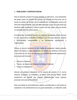 1. POBLACIÓN Y CONTEXTO SOCIAL

Para el presente proyecto de horas sociales se seleccionó a los estudiantes
del grado quinto de primaria del Instituto san Vicente de Paúl junto con la
ayuda de padres de familia; con el propósito de concientizarlos acerca del
tema del medio ambiente, para que ellos aprendan a que con cada árbol que
siembren están ayudando a cuidar el medio que nos rodea y que nos brinda
un ambiente libre de contaminación.

El Instituto San Vicente de Paúl es una institución de carácter oficial, funciona
en una planta física campestre y ecológica, con un equipo directivo, docente
y

administrativo

comprometido

y

en

permanente

actualización

y

mejoramiento.

Ofrece un servicio educativo en los niveles de preescolar, básica primaria,
básica secundaria y media académica con énfasis en sistemas, funciona en
el municipio de san Gil, y en convenio con el SENA desarrolla programas en
los campos de formación:


Técnico en Sistemas



Técnico de Gestión en Sistemas de Manejo Ambiental



Técnico en Multimedia.

Atiende una población estudiantil, en su mayoría de estratos 1 y 2, de los
sectores Ciudadela, La Industrial y el Barrio José Antonio Galán, donde
predominan las familias con hogares disfuncionales cuyos ingresos
provienen de la economía informal.

Esta comunidad es primordialmente católica, percibiéndose un alto grado de
aceptación a las orientaciones de sus guías espirituales. La institución acata

7

 