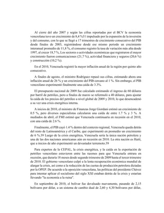 Al cierre del año 2007 y según las cifras reportadas por el BCV la economía
venezolana tuvo un crecimiento de 8,4 %31 impulsado por la expansión de la inversión
y del consumo, con lo que se llegó a 17 trimestres de crecimiento consecutivo del PIB
desde finales de 2003, registrándose desde ese mismo periodo un crecimiento
interanual promedio de 11,8 %, el consumo registro la tasa de variación más alta desde
1997, al crecer 18,7 %, Los sectores o actividades económicas que registraron el mayor
crecimiento fueron comunicaciones (21,7 %), actividad financiera y seguros (20,6 %)
y construcción (10,2 %).
En el 2010, Venezuela registró la mayor inflación anual de la región por quinto año
consecutivo.
A finales de agosto, el ministro Rodríguez repasó sus cifras, estimando ahora una
inflación anual de 26 % y un crecimiento del PIB cercano al 1 %. Sin embargo, el PIB
venezolano experimentó finalmente una caída de 3.3%.
El presupuesto nacional de 2009 fue calculado estimando el ingreso de 60 dólares
por barril de petróleo, pero a finales de marzo se reformuló a 40 dólares, para ajustar
la caída de los precios del petróleo a nivel global de 2009 y 2010, lo que desencadenó
a su vez una crisis energética interna.
A inicios de 2010, el ministro de Finanzas Jorge Giordani estimó un crecimiento de
0.5 %, pero diversos especialistas calcularon una caída de entre 1.7 % y 3 %. A
mediados de abril, el FMI estimó que Venezuela continuaría en recesión en el 2010,
con una caída de 2.6 %.
Finalmente, el PIB cayó 1.4 % dentro del contexto regional, Venezuela queda detrás
del resto de Latinoamérica y el Caribe, que experimentó en promedio un crecimiento
de 6 %.39 Luego de la crisis energética, Venezuela sería la única nación petrolera y
una de las dos naciones americanas aún en recesión en 2010. La otra nación es Haití,
que a inicios de año experimentó un devastador terremoto.39
Para expertos de la CEPAL, la crisis energética, y la caída en la exportación de
petróleo venezolano estuvieron entre las razones para que Venezuela entrara en
recesión, que duraría 18 meses desde segundo trimestre de 2009 hasta el tercer trimestre
de 2010. El gobierno venezolano culpó a la lenta recuperación económica mundial de
alargar la crisis, así como a la reducción de las cuotas de producción petrolera dictadas
por la OPEP. De acuerdo a la oposición venezolana, las políticas del presidente Chávez
para intentar aplicar el socialismo del siglo XXI estaban detrás de la crisis y estarían
llevando "la economía a la ruina".
En septiembre de 2010, el bolívar fue devaluado nuevamente, pasando de 2,15
bolívares por dólar, a un sistema de cambio dual de 2,60 y 4,30 bolívares por dólar,
 