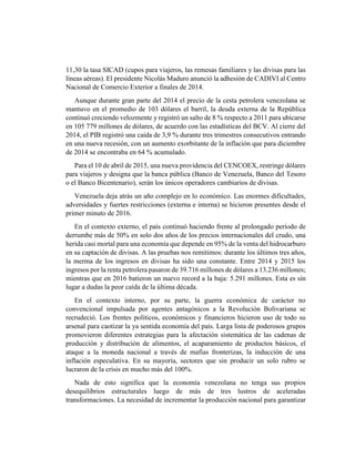 11,30 la tasa SICAD (cupos para viajeros, las remesas familiares y las divisas para las
líneas aéreas). El presidente Nicolás Maduro anunció la adhesión de CADIVI al Centro
Nacional de Comercio Exterior a finales de 2014.
Aunque durante gran parte del 2014 el precio de la cesta petrolera venezolana se
mantuvo en el promedio de 103 dólares el barril, la deuda externa de la República
continuó creciendo velozmente y registró un salto de 8 % respecto a 2011 para ubicarse
en 105 779 millones de dólares, de acuerdo con las estadísticas del BCV. Al cierre del
2014, el PIB registró una caída de 3,9 % durante tres trimestres consecutivos entrando
en una nueva recesión, con un aumento exorbitante de la inflación que para diciembre
de 2014 se encontraba en 64 % acumulado.
Para el 10 de abril de 2015, una nueva providencia del CENCOEX, restringe dólares
para viajeros y designa que la banca pública (Banco de Venezuela, Banco del Tesoro
o el Banco Bicentenario), serán los únicos operadores cambiarios de divisas.
Venezuela deja atrás un año complejo en lo económico. Las enormes dificultades,
adversidades y fuertes restricciones (externa e interna) se hicieron presentes desde el
primer minuto de 2016.
En el contexto externo, el país continuó haciendo frente al prolongado período de
derrumbe más de 50% en solo dos años de los precios internacionales del crudo, una
herida casi mortal para una economía que depende en 95% de la venta del hidrocarburo
en su captación de divisas. A las pruebas nos remitimos: durante los últimos tres años,
la merma de los ingresos en divisas ha sido una constante. Entre 2014 y 2015 los
ingresos por la renta petrolera pasaron de 39.716 millones de dólares a 13.236 millones;
mientras que en 2016 batieron un nuevo record a la baja: 5.291 millones. Esta es sin
lugar a dudas la peor caída de la última década.
En el contexto interno, por su parte, la guerra económica de carácter no
convencional impulsada por agentes antagónicos a la Revolución Bolivariana se
recrudeció. Los frentes políticos, económicos y financieros hicieron uso de todo su
arsenal para caotizar la ya sentida economía del país. Larga lista de poderosos grupos
promovieron diferentes estrategias para la afectación sistemática de las cadenas de
producción y distribución de alimentos, el acaparamiento de productos básicos, el
ataque a la moneda nacional a través de mafias fronterizas, la inducción de una
inflación especulativa. En su mayoría, sectores que sin producir un solo rubro se
lucraron de la crisis en mucho más del 100%.
Nada de esto significa que la economía venezolana no tenga sus propios
desequilibrios estructurales luego de más de tres lustros de aceleradas
transformaciones. La necesidad de incrementar la producción nacional para garantizar
 