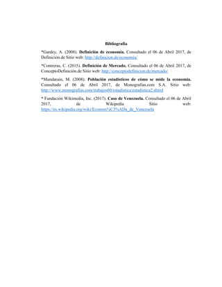 Bibliografía
*Gardey, A. (2008). Definición de economía. Consultado el 06 de Abril 2017, de
Definición.de Sitio web: http://definicion.de/economia/
*Contreras, C. (2015). Definición de Mercado. Consultado el 06 de Abril 2017, de
ConceptoDefinición.de Sitio web: http://conceptodefinicion.de/mercado/
*Mundarain, M. (2008). Población estadísticos de cómo se mide la economía.
Consultado el 06 de Abril 2017, de Monografias.com S.A. Sitio web:
http://www.monografias.com/trabajos60/estadistica/estadistica2.shtml
* Fundación Wikimedia, Inc. (2017). Caso de Venezuela. Consultado el 06 de Abril
2017, de Wikipedia Sitio web:
https://es.wikipedia.org/wiki/Econom%C3%ADa_de_Venezuela
 