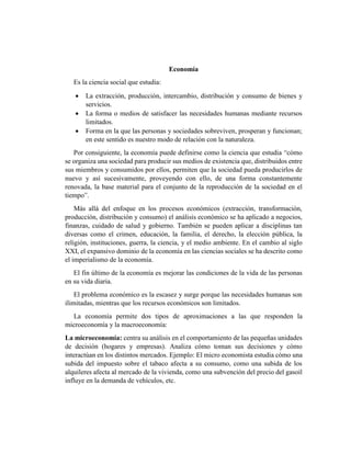 Economía
Es la ciencia social que estudia:
 La extracción, producción, intercambio, distribución y consumo de bienes y
servicios.
 La forma o medios de satisfacer las necesidades humanas mediante recursos
limitados.
 Forma en la que las personas y sociedades sobreviven, prosperan y funcionan;
en este sentido es nuestro modo de relación con la naturaleza.
Por consiguiente, la economía puede definirse como la ciencia que estudia “cómo
se organiza una sociedad para producir sus medios de existencia que, distribuidos entre
sus miembros y consumidos por ellos, permiten que la sociedad pueda producirlos de
nuevo y así sucesivamente, proveyendo con ello, de una forma constantemente
renovada, la base material para el conjunto de la reproducción de la sociedad en el
tiempo”.
Más allá del enfoque en los procesos económicos (extracción, transformación,
producción, distribución y consumo) el análisis económico se ha aplicado a negocios,
finanzas, cuidado de salud y gobierno. También se pueden aplicar a disciplinas tan
diversas como el crimen, educación, la familia, el derecho, la elección pública, la
religión, instituciones, guerra, la ciencia, y el medio ambiente. En el cambio al siglo
XXI, el expansivo dominio de la economía en las ciencias sociales se ha descrito como
el imperialismo de la economía.
El fin último de la economía es mejorar las condiciones de la vida de las personas
en su vida diaria.
El problema económico es la escasez y surge porque las necesidades humanas son
ilimitadas, mientras que los recursos económicos son limitados.
La economía permite dos tipos de aproximaciones a las que responden la
microeconomía y la macroeconomía:
La microeconomía: centra su análisis en el comportamiento de las pequeñas unidades
de decisión (hogares y empresas). Analiza cómo toman sus decisiones y cómo
interactúan en los distintos mercados. Ejemplo: El micro economista estudia cómo una
subida del impuesto sobre el tabaco afecta a su consumo, como una subida de los
alquileres afecta al mercado de la vivienda, como una subvención del precio del gasoil
influye en la demanda de vehículos, etc.
 