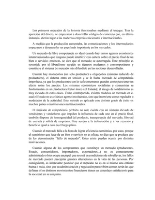 Los primeros mercados de la historia funcionaban mediante el trueque. Tras la
aparición del dinero, se empezaron a desarrollar códigos de comercio que, en última
instancia, dieron lugar a las modernas empresas nacionales e internacionales.
A medida que la producción aumentaba, las comunicaciones y los intermediarios
empezaron a desempeñar un papel más importante en los mercados.
Un mercado de libre competencia es ideal cuando hay tantos agentes económicos
interrelacionados que ninguno puede interferir con certeza sobre el precio final de un
bien o servicio; entonces, se dice que el mercado se autorregula. Este principio es
sostenido por el liberalismo surgido en tiempos modernos y contemporáneos y
constituye el sistema de mercado más difundido en las naciones desarrolladas.
Cuando hay monopolios (un solo productor) u oligopolios (número reducido de
productores), el sistema entra en tensión y se le llama mercado de competencia
imperfecta, ya que los productores son lo suficientemente grandes como para tener un
efecto sobre los precios. Los sistemas económicos socialistas y comunistas se
fundamentan en un productor/efector único (el Estado); el riesgo de totalitarismo es
muy elevado en estos casos. Como contrapartida, existen modelos de mercado en el
cual el Estado no es el único agente involucrado, sino que interviene como regulador o
modulador de la actividad. Este método es aplicado con distinto grado de éxito en
muchos países o instituciones multinacionales.
El mercado de competencia perfecta no sólo cuenta con un número elevado de
vendedores y vendedores que impiden la influencia de cada uno en el precio final,
también dispone de homogeneidad del producto, transparencia del mercado, libertad
de entrada y salida de empresas, libre acceso a la información y a los recursos y
beneficio igual a cero en el largo plazo.
Cuando el mercado falla a la hora de lograr eficiencia económica, por caso, porque
el suministro que hace de un bien o servicio no es eficaz, se dice que se produce uno
de los denominados “fallo de mercado”. Estas crisis pueden ocurrir por distintas
motivaciones.
Cuando alguno de los componentes que constituye un mercado (productores,
Estado, consumidores, importadores, exportadores...) no es correctamente
administrado o bien ocupa un papel que no está en condiciones de sobrellevar, los fallos
de mercado pueden precipitar grandes alteraciones en la vida de las personas. Por
consiguiente, es interesante postular que el mercado no es en sí mismo una entidad
buena o mala, sino que su administración y regulación para el bien común serán las que
definan si los distintos movimientos financieros tienen un desenlace satisfactorio para
la sociedad en su conjunto.
 