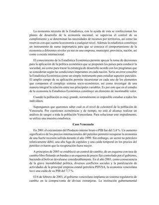 La economía necesita de la Estadística, con la ayuda de esta se confeccionan los
planes de desarrollo de la economía nacional, se supervisa el control de su
cumplimiento y se determinan las necesidades de recursos por territorios, así como las
reservas con que cuenta la economía a cualquier nivel. Además la estadística constituye
un instrumento de suma importancia para que se conozca el comportamiento de la
economía a diferentes niveles ya sea en una empresa, municipio, provincia, nación, así
como a escala internacional.
El conocimiento de la Estadística Económica permite apoyar la toma de decisiones
para la aplicación de la política económica que se proponen los países para conducir la
sociedad, así como para trazar la estrategia de desarrollo acorde con los programas que
se consideran según las condiciones imperantes en cada nación. Sería un error concebir
la Estadística Económica como un simple instrumento para estudiar aspectos parciales.
El amplio campo de su aplicación permite incursionar en cada uno de los elementos
que componen el complejo sistema socio-económico, así como investigar de una
manera integral la relación entre sus principales variables. Es por esto que en el estudio
de la economía la Estadística Económica constituye un elemento de inestimable valor.
Cuando la población es muy grande, normalmente es imposible estudiar a todos los
individuos.
Supongamos que queremos saber cuál es el nivel de colesterol de la población de
Venezuela. Por cuestiones económicas y de tiempo, no está al alcance realizar un
análisis de sangre a toda la población Venezolana. Para solucionar este impedimento,
se utiliza una muestra estadística.
Caso Venezuela
En 2001 el crecimiento del Producto interno bruto o PIB fue del 3,4 %. Un aumento
significativo de los precios internacionales del petróleo permitió recuperar la economía
de una fuerte recesión sufrida durante el año 1999. Sin embargo, un sector no petrolero
relativamente débil, una alta fuga de capitales y una caída temporal en los precios del
petróleo evitaron que la recuperación fuera mayor.
A principios de 2003 se estableció un control de cambio, de un esquema con tasa de
cambio libre flotando en bandas a un esquema de precio fijo controlado por el gobierno,
haciendo al bolívar devaluarse considerablemente. En el año 2003, como consecuencia
de la grave inestabilidad política, diversos conflictos sociales y la paralización de
actividades de la principal empresa estatal petrolera PDVSA, la economía venezolana
tuvo una caída de su PIB del 7,7 %.
El 6 de febrero de 2003, el gobierno venezolano implanta un sistema regulatorio de
cambio en la compra/venta de divisas extranjeras. La institución gubernamental
 