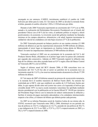 encargada en ese entonces, CADIVI, inicialmente estableció el cambio de 1.600
bolívares por dólar para la venta. El 3 de marzo de 2005 se devaluó la moneda frente
al dólar, pasando el cambio oficial de 1.920 a 2.150 bolívares por dólar.
Durante el año 2004 Venezuela experimentó un crecimiento del 17,9 % en su PIB,
aunado a la realización del Referéndum Revocatorio Presidencial con el triunfo del
presidente Chávez con el 60 % de los votos, el ambiente político se mejoró y afectó
positivamente a la economía. La inversión social del gobierno mediante las llamadas
misiones en los campos educativos, alimenticios y de salud, lograron incrementar la
calidad de vida de los ciudadanos con más bajos recursos (37 % de la población).
En 2005 Venezuela presentó un balance positivo en sus cuentas externas (31 000
millones de dólares) ya que las exportaciones alcanzaron 56 000 millones de dólares,
representado el tercer lugar en importancia en América Latina detrás de México y
Brasil. En tanto las importaciones totalizaron 25 000 millones de dólares.
Venezuela concluyó el 2005 con un crecimiento de la economía del 9,4 % del
Producto Interno Bruto, ubicándose en el primer lugar entre los países del continente
por segundo año consecutivo. Además en 2005 Venezuela registró la inflación más
baja de los últimos siete años cayendo hasta un 8,9 % según cifras del Banco Central
de Venezuela (BCV) y de la CEPAL.
Según el informe anual del BCV durante 2006, el PIB venezolano tuvo un
incremento del 10,3 %.24 Ese año el sector no petrolero de la economía tuvo un
incremento anual de 11,4 % y las reservas internacionales alcanzaron la cifra de 37 299
millones de dólares.
El 7 de marzo de 2007 el Gobierno anunció un proceso de reconversión monetaria,
y la moneda llevó el nombre transitorio de Bolívar Fuerte (BsF). Su emisión fue
controlada por el BCV, ente que estableció un cambio de 2,15 bolívares fuertes por
dólar, lo que supone dividir entre mil (correr tres ceros a la izquierda) el bolívar que
circulaba desde 1879. La nueva escala monetaria venezolana fue aprobada mediante
decreto presidencial con la publicación en la Gaceta Oficial N° 38.638 por iniciativa
del Presidente Hugo Chávez con la intención de reducir estéticamente la inflación y
facilitar el sistema de pagos nacionales adecuándose a los estándares internacionales
respecto a las cifras y el número de billetes que debería portar cada persona.
En 2007 en su informe Panorama social de América Latina de ese mismo año, la
CEPAL reconoció que Venezuela entre 2002 y 2006, disminuyó en ese período sus
tasa de pobreza en 18,4 % e indigencia en 12,3 %, pasando de una pobreza de 48,2 %
y una indigencia de 22,2 % en 2002, a 37,9 % y 15,9 % respectivamente en 2005 y a
30,2 y 9,9 % respectivamente en 2006.
 