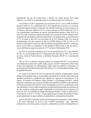 dependiendo del tipo de transacciones a realizar con dichas divisas. Para aquel
entonces, ya el dólar en el mercado negro se cotizaba por sobre los 9 bolívares.
Venezuela en el 2011 experimentó un crecimiento de 4,2 % de su PIB. El PIB no
petrolero subió 4,3 % y el petrolero 0,6 %. Por segundo año consecutivo la economía
venezolana siguió teniendo la inflación más alta del continente ya que los precios de
los bienes y servicios subieron 27,6 %, un poco más que en 2010 cuando fue 27,2 %.
Las exportaciones venezolanas al exterior, principalmente petróleo, subió 42,8 % en
2011. En total, Venezuela exportó mercancías por un total de 93.896 millones USD.
Logrando así una balanza comercial supervitaria. Las importaciones se incrementaron
18 %, al cerrar el año 2011 con un monto de 45 615 millones USD. Las reservas
internacionales del país cerraron el año en 29.899 millones USD, la cifra es 433
millones USD menor al cierre de 2010. El informe del presidente del BCV, señala que
por la vía de Cadivi se liquidaron 35.394 millones USD en todo el año. En tanto, a
través del Sitme se negoció un total de 8.777 millones USD durante 2011.
En 2012 la economía venezolana cerró con un crecimiento de 5,5 %, una inflación
de 20,1 % y un desempleo de 6,4 % ligeramente más bajo que en 2011. Los sectores
que más crecieron fueron finanzas y entidades bancarias (32,90 %) y construcción
16,80 %.
Para el 2013, el gobierno nacional anunció un aumento del 20 % en los precios
controlados de la carne de res, pollo, leche y quesos. En 2013 Venezuela se ubicó como
el país más igualitario de Latinoamérica según cifras del gobierno venezolano. El
coeficiente de Gini habría alcanzado 0,435 puntos (1 es la desigualdad absoluta y cero
la igualdad absoluta).
El viernes 8 de febrero de 2013 el gobierno del entonces vicepresidente Nicolás
Maduro (el presidente Chávez se encontraba moribundo en la isla de Cuba) informa las
medidas económicas y cambiarías que entrarían en vigencia en Venezuela el 13 de
febrero. El ministro de Finanzas, Jorge Giordani, y el presidente del BCV, Nelson
Merentes, informaron que el precio del dólar que distribuía CADIVI se devaluaría de
4,30 bolívares hasta 6,30 bolívares. Esto correspondía a un 46,5 % de diferencia entre
una cotización y la otra. Según el gobierno esto permitiría incrementar los recursos con
los que cuenta el estado para seguir impulsando el crecimiento de la economía. En
enero de 2015, La medidora de riesgo internacional Moody's le bajó la calificación a
Venezuela de "CAA1" a "CAA3", lo que significa que la nación incrementa el riesgo
de incumplimiento de pagos debido a la dependencia y devaluación del petróleo.
Para el año 2014 el gobierno realizó otra devaluación al comenzar a vender dólares
a dos tasas diferentes: en 6,30 la tasa CADIVI (estudiantes, casos especiales,
jubilaciones y pensiones, gastos consulares y diplomáticos, salud y alimentación) y el
 