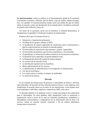 La macroeconomía: centra su análisis en el funcionamiento global de la economía
(crecimiento económico, inflación, tipo de interés y tipo de cambio, balanza de pago,
etc.). Un ejemplo: El macroeconomista estudia como una subida del tipo de interés
afecta al consumo, como una devaluación de la moneda afecta a la balanza comercial,
la relación entre inflación y paro, etc.
Las bases de la economía social son la tolerancia, la libertad democrática, la
transparencia, la igualdad y la lucha por recuperar un mundo mejor.
Podemos decir que la Economía Social es:
 Educación y Capacitación permanente
 El trabajo de los grupos, trabajos en RED
 La producción de manera organizada de satisfactores para el autoconsumo y
para la comercialización en relación al mercado global.
 El intercambio de experiencias entre personas y grupos organizados.
 El intercambio de productos que favorece al productor y al consumidor.
 El aprendizaje, la valoración de saberes colectivos en los procesos económicos.
 El desarrollo de la capacidad y la potencialidad de crear.
 La búsqueda del desarrollo grupal de manera integral.
 La creación de un mercado social
 La distribución equitativa de los beneficios.
 Buena administración de los recursos.
 La planificación, la administración, la investigación, la comunicación.
 Las nuevas tecnologías.
 Los valores éticos y morales; el respeto, la solidaridad.
 La unión de las fuerzas.
Mercado
Es un conjunto de transacciones de procesos o intercambio de bienes o servicios
entre individuos. El mercado no hace referencia directa al lucro o a las empresas, sino
simplemente al acuerdo mutuo en el marco de las transacciones. Estas pueden tener
como partícipes a individuos, empresas, cooperativas, ONG, entre otros.
El mercado también es el ambiente social (o virtual) que propicia las condiciones
para el intercambio. En otras palabras, debe interpretarse como la institución u
organización social a través de la cual los ofertantes (productores, vendedores) y
demandantes (consumidores o compradores) de un determinado tipo de bien o de
servicio, entran en estrecha relación comercial a fin de realizar abundantes
transacciones comerciales.
 