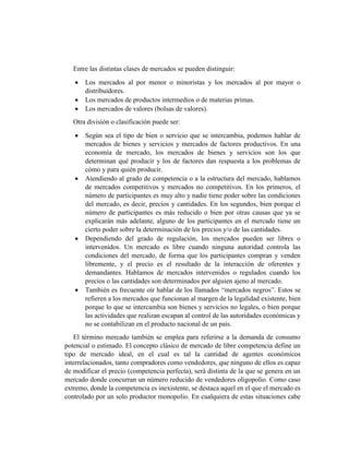 Entre las distintas clases de mercados se pueden distinguir:
 Los mercados al por menor o minoristas y los mercados al por mayor o
distribuidores.
 Los mercados de productos intermedios o de materias primas.
 Los mercados de valores (bolsas de valores).
Otra división o clasificación puede ser:
 Según sea el tipo de bien o servicio que se intercambia, podemos hablar de
mercados de bienes y servicios y mercados de factores productivos. En una
economía de mercado, los mercados de bienes y servicios son los que
determinan qué producir y los de factores dan respuesta a los problemas de
cómo y para quién producir.
 Atendiendo al grado de competencia o a la estructura del mercado, hablamos
de mercados competitivos y mercados no competitivos. En los primeros, el
número de participantes es muy alto y nadie tiene poder sobre las condiciones
del mercado, es decir, precios y cantidades. En los segundos, bien porque el
número de participantes es más reducido o bien por otras causas que ya se
explicarán más adelante, alguno de los participantes en el mercado tiene un
cierto poder sobre la determinación de los precios y/o de las cantidades.
 Dependiendo del grado de regulación, los mercados pueden ser libres o
intervenidos. Un mercado es libre cuando ninguna autoridad controla las
condiciones del mercado, de forma que los participantes compran y venden
libremente, y el precio es el resultado de la interacción de oferentes y
demandantes. Hablamos de mercados intervenidos o regulados cuando los
precios o las cantidades son determinados por alguien ajeno al mercado.
 También es frecuente oír hablar de los llamados “mercados negros”. Estos se
refieren a los mercados que funcionan al margen de la legalidad existente, bien
porque lo que se intercambia son bienes y servicios no legales, o bien porque
las actividades que realizan escapan al control de las autoridades económicas y
no se contabilizan en el producto nacional de un país.
El término mercado también se emplea para referirse a la demanda de consumo
potencial o estimado. El concepto clásico de mercado de libre competencia define un
tipo de mercado ideal, en el cual es tal la cantidad de agentes económicos
interrelacionados, tanto compradores como vendedores, que ninguno de ellos es capaz
de modificar el precio (competencia perfecta), será distinta de la que se genera en un
mercado donde concurran un número reducido de vendedores oligopolio. Como caso
extremo, donde la competencia es inexistente, se destaca aquel en el que el mercado es
controlado por un solo productor monopolio. En cualquiera de estas situaciones cabe
 