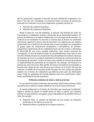 que los productores compartan el mercado con gran cantidad de compradores, con
pocos o con uno solo. Atendiendo a la estructura interna, el número de agentes que
participan en el mercado y el nivel de competencia, se pueden clasificar en:
 Mercados de competencia perfecta.
 Mercados de competencia imperfecta.
Desde el punto de vista del marketing, el mercado está formado por todos los
consumidores o compradores actuales y potenciales de un determinado producto. El
proceso de medición es un aspecto fundamental en la investigación de mercados. La
medición de los fenómenos de mercado es esencial para el proceso de suministrar
información significativa para la toma de decisiones. Los aspectos que son medidos
comúnmente son: el potencial del mercado para un nuevo producto, los compradores
de grupos según las características demográficas o pictográficas, las actitudes,
percepciones o preferencias de los compradores hacia una nueva marca, o determinar
la efectividad de una nueva campaña publicitaria. Para muchos proyectos de
investigación, el error de medición puede ser considerablemente mayor que el error
muestral. El hecho de tener una comprensión clara del problema de medición y la forma
de controlar este error es un aspecto importante en el diseño de un proyecto eficaz de
investigación de mercados. La tarea de seleccionar y diseñar las técnicas de medición
es responsabilidad del especialista de investigación. Sin embargo, con frecuencia la
persona que toma decisiones debe aprobar las técnicas de medición recomendadas y
necesita estar segura de que estas técnicas sean eficaces en el control del error de
medición. El tamaño de un mercado, desde este punto de vista, guarda una estrecha
relación con el número de compradores que deberían existir para una determinada
oferta. Todos los integrantes del mercado deberían reunir tres características: deseo,
renta y posibilidad de acceder al producto.
Población estadísticos de cómo se mide la economía
Es un conjunto de sujetos o elementos que presentan características comunes. Sobre
esta población se realiza el estudio estadístico con el fin de sacar conclusiones.
El tamaño poblacional es el número de individuos que constituyen la población.
Según el número de sujetos, el tamaño puede ser finito o infinito. Los conjuntos
infinitos son algo artificial o conceptual, ya que toda población de entidades físicas es
finita. Por ejemplo:
 Población finita: el conjunto de habitantes de una ciudad, los bolígrafos
producidos en una fábrica en un día, etc.
 Población infinita: el conjunto de los números positivos.
 