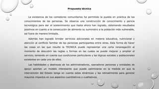 Propuesta técnica
La existencia de los comedores comunitarios ha permitido la puesta en práctica de los
conocimientos de las personas. Se observa una construcción de conocimiento y pericia
tecnológica para dar el sostenimiento que hasta ahora han logrado, obteniendo resultados
positivos en cuanto a la consecución de alimento su suministro a la población más vulnerable,
así fuera de manera limitada.
Además han logrado brindar servicios adicionales en materia educativa, nutricional y
atención al conflicto familiar de las personas participantes entre otras. Esta forma de hacer
las cosas en las que resulte la TECNICA puede representar una carta renavegación al
momento de descubrir las reglas y formas en las cuales se puede mejorar y ampliar el
servicio, teniendo en cuenta sus condiciones particulares y las lógicas sociales y poblacionales
existentes en cada uno de ellos.
Las habilidades y destrezas de los administradores, operadores personas y entidades de
apoyo aportan un modelo interesante que puede optimizarse en la medida en que la
intervención del Estado tenga en cuenta estas dinámicas y las retroalimente para generar
mayores impactos en sus aspectos cuantitativos y cualitativos.
 