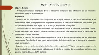 Objetivos General y específicos
Objetivo General
Construir ambientes de aprendizaje donde se integren las tecnologías de la información con las principales
necesidades como es la alimentación.
Específicos
• Promover en las comunidades más marginadas de la región Larense el uso de las tecnologías de la
información a través de la propuesta de un proyecto relativo a la creación de comedores comunitarios que
vinculan las necesidades de la región con la tecnología, en particular TV Digitales.
• Construir comedores comunitarios subsidiados con TV Digitales en donde se transmitan información cultural,
política, del mundo, país y región así como de los acontecimientos más relevantes, como la transmisión de
programas educativos para niños.
• Vincular la creación de los comedores comunitarios cerca de los centros educativos de las principales
comunidades. Permitiendo de este modo las tecnologías de la información con el acceso a la educación,
salud, alimentación.
• Capacitar en el uso de las tecnologías de la información, en particular TV digital y computadoras por medio
de la vinculación con universidades públicas para el trámite de reciclaje de computadoras, así como con
gobierno para la obtención de TV Digitales.
 