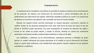 Propuesta técnica
La existencia de los comedores comunitarios ha permitido la puesta en práctica de los conocimientos
de las personas. Se observa una construcción de conocimiento y pericia tecnológica para dar el
sostenimiento que hasta ahora han logrado, obteniendo resultados positivos en cuanto a la consecución
de alimento su suministro a la población más vulnerable, así fuera de manera limitada.
Además han logrado brindar servicios adicionales en materia educativa, nutricional y atención al
conflicto familiar de las personas participantes entre otras. Esta forma de hacer las cosas en las que
resulte la TECNICA puede representar una carta renavegación al momento de descubrir las reglas y
formas en las cuales se puede mejorar y ampliar el servicio, teniendo en cuenta sus condiciones
particulares y las lógicas sociales y poblacionales existentes en cada uno de ellos.
Las habilidades y destrezas de los administradores, operadores personas y entidades de apoyo
aportan un modelo interesante que puede optimizarse en la medida en que la intervención del Estado
tenga en cuenta estas dinámicas y las retroalimente para generar mayores impactos en sus aspectos
cuantitativos y cualitativos.
 