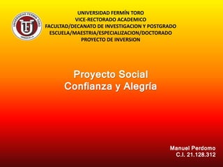 UNIVERSIDAD FERMÍN TORO
VICE-RECTORADO ACADEMICO
FACULTAD/DECANATO DE INVESTIGACION Y POSTGRADO
ESCUELA/MAESTRIA/ESPECIALIZACION/DOCTORADO
PROYECTO DE INVERSION
Proyecto Social
Confianza y Alegría
Manuel Perdomo
C.I. 21.128.312
 