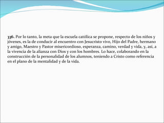 336.  Por lo tanto, la meta que la escuela católica se propone, respecto de los niños y jóvenes, es la de conducir al encuentro con Jesucristo vivo, Hijo del Padre, hermano y amigo, Maestro y Pastor misericordioso, esperanza, camino, verdad y vida, y, así, a la vivencia de la alianza con Dios y con los hombres. Lo hace, colaborando en la construcción de la personalidad de los alumnos, teniendo a Cristo como referencia en el plano de la mentalidad y de la vida. 