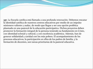 337.  La Escuela católica está llamada a una profunda renovación. Debemos rescatar la identidad católica de nuestros centros educativos por medio de un impulso misionero valiente y audaz, de modo que llegue a ser una opción profética plasmada en una pastoral de la educación participativa. Dichos proyectos deben promover la formación integral de la persona teniendo su fundamento en Cristo, con identidad eclesial y cultural, y con excelencia académica. Además, han de generar solidaridad y caridad con los más pobres. El acompañamiento de los procesos educativos, la participación en ellos de los padres de familia, y la formación de docentes, son tareas prioritarias de la pastoral educativa. 
