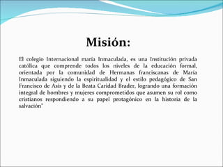 Misión: El colegio Internacional maría Inmaculada, es una Institución privada católica que comprende todos los niveles de la educación formal, orientada por la comunidad de Hermanas franciscanas de María Inmaculada siguiendo la espiritualidad y el estilo pedagógico de San Francisco de Asís y de la Beata Caridad Brader, logrando una formación integral de hombres y mujeres comprometidos que asumen su rol como cristianos respondiendo a su papel protagónico en la historia de la salvación” 