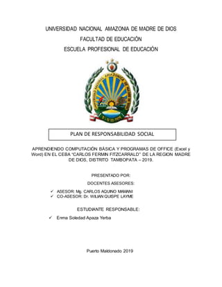 UNIVERSIDAD NACIONAL AMAZONIA DE MADRE DE DIOS
FACULTAD DE EDUCACIÓN
ESCUELA PROFESIONAL DE EDUCACIÓN
APRENDIENDO COMPUTACIÓN BÁSICA Y PROGRAMAS DE OFFICE (Excel y
Word) EN EL CEBA “CARLOS FERMIN FITZCARRALD” DE LA REGION MADRE
DE DIOS, DISTRITO TAMBOPATA – 2019.
PRESENTADO POR:
DOCENTES ASESORES:
 ASESOR: Mg. CARLOS AQUINO MAMANI
 CO-ASESOR: Dr. WILIAN QUISPE LAYME
ESTUDIANTE RESPONSABLE:
 Enma Soledad Apaza Yerba
Puerto Maldonado 2019
PLAN DE RESPONSABILIDAD SOCIAL
 