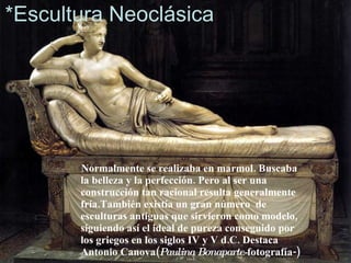 *Escultura Neoclásica Normalmente se realizaba en marmol. Buscaba la belleza y la perfección. Pero al ser una construcción tan racional resulta generalmente fría.También existía un gran número  de esculturas antiguas que sirvieron como modelo, siguiendo así el ideal de pureza conseguido por los griegos en los siglos IV y V d.C. Destaca Antonio Canova( Paulina Bonaparte- fotografía-)‏ 
