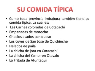 Como toda provincia Imbabura también tiene su comida típica. La cual es: Las Carnes coloradas de CotacachiEmpanadas de morochoChoclos asados con quesoLos cuyes de San José de QuichincheHelados de pailaLa chicha de jora en CotacachiLa chicha del Yamor en OtavaloLa Fritada de AtuntaquiSU COMIDA TÍPICA