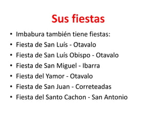Imbabura también tiene fiestas:Fiesta de San Luís - OtavaloFiesta de San Luís Obispo - OtavaloFiesta de San Miguel - IbarraFiesta del Yamor - OtavaloFiesta de San Juan - CorreteadasFiesta del Santo Cachon - San AntonioSus fiestas