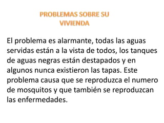 PROBLEMAS SOBRE SU VIVIENDA El problema es alarmante, todas las aguas servidas están a la vista de todos, los tanques de aguas negras están destapados y en algunos nunca existieron las tapas. Este problema causa que se reproduzca el numero de mosquitos y que también se reproduzcan las enfermedades. 