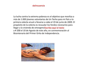 delincuenciaLa lucha contra la extrema pobreza es el objetivo que moviliza a más de 1.000 jóvenes voluntarios de Un Techo para mi País a la primera colecta anual a llevarse a cabo el 19 de junio de 2009. El propósito de la colecta es recaudar los fondos necesarios para llegar a la vivienda de emergenciEscriba aquí el textoa # 200 el 10 de Agosto de este año, en conmemoración al Bicentenario del Primer Grito de Independencia.
