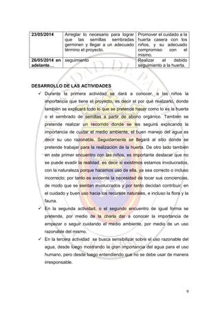 9
23/05/2014 Arreglar lo necesario para lograr
que las semillas sembradas
germinen y llegar a un adecuado
término el proyecto.
Promover el cuidado a la
huerta casera con los
niños, y su adecuado
compromiso con el
mismo.
26/05/2014 en
adelante…
seguimiento Realizar el debido
seguimiento a la huerta.
DESARROLLO DE LAS ACTIVIDADES
 Durante la primera actividad se dará a conocer, a las niños la
importancia que tiene el proyecto, es decir el por qué realizarlo, donde
también se explicará todo lo que se pretende hacer como lo es la huerta
o el sembrado de semillas a partir de abono orgánico. También se
pretende realizar un recorrido donde se les seguirá explicando la
importancia de cuidar el medio ambiente, el buen manejo del agua es
decir su uso razonable. Seguidamente se llegará al sitio donde se
pretende trabajar para la realización de la huerta. De otro lado también
en este primer encuentro con las niños, es importante destacar que no
se puede evadir la realidad, es decir si existimos estamos involucrados,
con la naturaleza porque hacemos uso de ella, ya sea correcto o incluso
incorrecto; por tanto es evidente la necesidad de tocar sus conciencias,
de modo que se sientan involucrados y por tanto decidan contribuir, en
el cuidado y buen uso hacia los recursos naturales, e incluso la flora y la
fauna.
 En la segunda actividad, o el segundo encuentro de igual forma se
pretende, por medio de la charla dar a conocer la importancia de
empezar o seguir cuidando el medio ambiente, por medio de un uso
razonable del mismo.
 En la tercera actividad se busca sensibilizar sobre el uso razonable del
agua, desde luego mostrando la gran importancia del agua para el uso
humano, pero desde luego entendiendo que no se debe usar de manera
irresponsable.
 