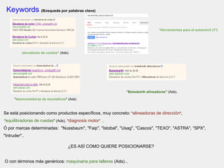 Keywords (Búsqueda por palabras clave)
"Herramientas para el automóvil (1º)
elevadores de coches" (Ads)
"Beissbarth alineadoras" (Ads),
"desmontadoras de neumáticos" (Ads)
Se está posicionando como productos específicos, muy concreto: "alineadoras de dirección",
"equilibradoras de ruedas" (Ads), "diagnosis motor" ...
Ó por marcas determinadas: "Nussbaum", "Faip", "Istobal", "Usag", "Cascos", "TEXO", "ASTRA", "SPX",
"Intruder"..
¿ES ASÍ COMO QUIERE POSICIONARSE?
O con términos más genéricos: maquinaria para talleres (Ads)...
 