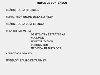 ÍNDICE DE CONTENIDOS
ANÁLISIS DE LA SITUACIÓN
PERCEPCIÓN ONLINE DE LA EMPRESA
ANÁLISIS DE LA COMPETENCIA
PLAN SOCIAL MEDIA
OBJETIVOS Y ESTRATEGIAS
ACCIONES
MONITORIZACIÓN
PUBLICACIÓN
MEDICIÓN RESULTADOS
ASPECTOS LEGALES
MODELO Y EQUIPO DE TRABAJO
 