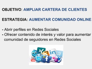 OBJETIVO: AMPLIAR CARTERA DE CLIENTES
ESTRATEGIA: AUMENTAR COMUNIDAD ONLINE
- Abrir perfiles en Redes Sociales
- Ofrecer contenido de interés y valor para aumentar
comunidad de seguidores en Redes Sociales
 