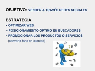 OBJETIVO: VENDER A TRAVÉS REDES SOCIALES
ESTRATEGIA
- OPTIMIZAR WEB
- POSICIONAMIENTO ÓPTIMO EN BUSCADORES
- PROMOCIONAR LOS PRODUCTOS O SERVICIOS
(convertir fans en clientes)
 