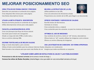 MEJORAR POSICIONAMIENTO SEO
CREA TÍTULOS DE PÁGINA ÚNICOS Y PRECISOS MEJORA LA ESTRUCTURA DE LA URL
Describe con precisión el contenido de la página Utiliza palabras en las URL
Crea etiquetas title únicas para cada página Crea una estructura de directorios simple
Usa títulos descriptivos breves Proporciona una versión de la URL para llegar a un documento
UTILIZA LA META ETIQUETA DESCRIPCIÓN OFRECE CONTENIDO Y SERVICIOS DE CALIDAD
Resume de forma precisa el contenido de la página Escribe textos de fácil lectura
Utiliza descripciones únicas para cada página Céntrate en el tema
Crea contenido único y original
FACILITA LA NAVEGACIÓN EN EL SITIO Crea contenido para los usuarios, no para los motores de búsqueda
Crea una jerarquía que fluya de forma natural
Usa texto para la barra de navegación OPTIMIZA EL USO DE IMÁGENES
Añade un mapa del sitio HTML al sitio web y Usa nombres de archivo y texto en “alt” breves, descriptivos
Usa un archivo sitemap XML Ofrece texto en “alt” cuando utilizas las imágenes como enlaces
Ofrece un archivo Sitemap de imágenes
ESCRIBE TEXTOS ANCLA DE MEJOR CALIDAD
Elige un texto descriptivo, pero conciso USA LAS ETIQUETAS DE CABECERA DE FORMA APROPIADA
Utiliza el texto ancla también para los enlaces internos Úsalas etiquetas con moderación
Dale formato a los enlaces para que sean más fáciles de ver Imagina que estás escribiendo un esquema
* UTILIZAR COMO LIBRO DE ESTILO PARA EL BLOG Y LAS PUBLICACIONES
Promociona tu sitio de manera correcta (envía avisos a través de blogs..)
Conoce los sitios de Redes Sociales (intenta llegar a los que estén en una comunidad cercana a la tuya)
 