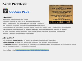 ABRIR PERFIL EN:
GOOGLE PLUS
¿POR QUÉ?
Favorece tu posicionamiento web natural
Consolida tu imagen de marca en los resultados de búsqueda
Es la 2ª red social con más usuarios activos (detrás de "Facebook")
Las menciones en Google+ son más rentables para las tiendas online
No recibes spam: se necesita una identidad real (las marcas no te pueden añadir a sus círculos si tú no las sigues”,
Las páginas de empresa incluyen un mapa con la empresa geolocalizada aportando dirección, tlf., horario.
Si tienes vinculados tu perfil de Google+ con tu página, facilitas que Google reconozca la autoría de los
artículos y te otorga reconocimiento (Author Rank)
¿Qué publicar?
Tus contenidos: post, productos... en tu muro de Google + (enlazando hacia el sitio web)
Comparte y valora; Al pulsar el +1 (compartir el contenido), éste se indexa con gran rapidez
Los hangouts de Google+ permiten chats de vídeo hasta con diez personas a la vez (posibilidad de transmisión en directo
para un círculo en concreto o a nivel público; Youtube)
Seguir a Taller virtual https://plus.google.com/105831762486507682566/posts
 