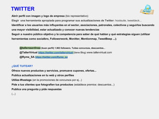 TWITTER
Abrir perfil con imagen y logo de empresa (bio representativo)
Elegir una herramienta apropiada para programar sus actualizaciones de Twitter: hootsuite, tweetdeck...
Identificar a los usuarios más influyentes en el sector, asociaciones, patronales, colectivos y seguirlos buscando
una mayor visibilidad, estar actualizado y conocer nuevas tendencias
Seguir a nuestro público objetivo y la competencia para saber de qué hablan y qué estrategias siguen (utilizar
herramientas como socialbro, Followerwonk, Monitter, Mentionmap, TweetBeep ...);
@talleresenlinea (buen perfil) 1.963 followers. Tuitea concursos, descuentos...
@TallerVirtual https://twitter.com/tallervirtual (tiene Blog) www.tallervirtual.com
@Ryme_SA https://twitter.com/Ryme_sa
¿QUÉ TUITEAR?
Ofrece nuevos productos y servicios, promueve cupones, ofertas...
Publica actualizaciones en tu web y otros perfiles
Utiliza #hastags (en la promociones de concursos por ej...)
Pide a tus clientes que fotografíen tus productos (establece premios: descuentos...)
Publica una pregunta y pide respuestas
(...)
 