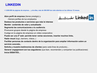 LINKEDIN
> 3.000.000 de páginas de empresa… y de ellas, más de 500.000 han sido abiertas en los últimos 12 meses.
Abre perfil de empresa (tienes prestigio) y
-Genera perfiles de tus empleados
Destaca los productos o servicios que más le interese
Mantén contenido de valor y actualizado
Segmenta las comunicaciones a tu audiencia.
Promueve grupos desde tu página de empresa
Cuelga en tu página de empresa un video corporativo
Puede ser una 2ª web: permite tener varias secciones, insertar muchos links,
Hazla visual (logo, banners, vídeos..)
Facilitar personas de contacto dentro de la organización para ampliar información sobre un
servicio concreto..
Solicita y muestra testimonios de clientes (para cada línea de producto)…
Generar engagement con tus seguidores (que lean, recomienden y compartan tus publicaciones)
Inicia DEBATES...
 