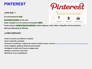 PINTEREST
¿POR QUÉ..?
Es extremadamente viral.
Incrementa el tráfico al sitio web.
Super amigable con los motores de búsqueda (SEO )
Puede publicar cualquier tipo de contenido, desde imágenes, hasta videos, infografías, de tus productos .
Ideal para Marketing de Afiliados.
¿CÓMO EMPEZAR?
-Crear la cuenta y los tableros o boards.
-Curar contenido y pinearlo.
-Promover tu producto o negocio de manera creativa (trabajos realizados http://www.autobas.com/web/index.php/clientes-y-eventos/trabajos-realizados.html
-Crear imágenes, gráficos atractivos para pinnear.
-Configurar el botón de Pin para tu página web.
-Realizar y promover concursos.
-Monitorear a tus competidores
 