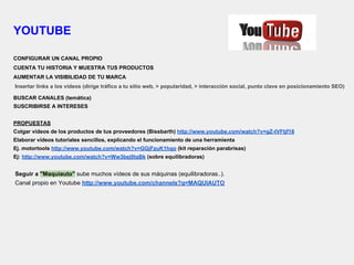 YOUTUBE
CONFIGURAR UN CANAL PROPIO
CUENTA TU HISTORIA Y MUESTRA TUS PRODUCTOS
AUMENTAR LA VISIBILIDAD DE TU MARCA
Insertar links a los videos (dirige tráfico a tu sitio web, > popularidad, > interacción social, punto clave en posicionamiento SEO)
BUSCAR CANALES (temática)
SUSCRIBIRSE A INTERESES
PROPUESTAS
Colgar vídeos de los productos de tus proveedores (Bissbarth) http://www.youtube.com/watch?v=gZ-tVFtjf18
Elaborar vídeos tutoriales sencillos, explicando el funcionamiento de una herramienta
Ej. motortools http://www.youtube.com/watch?v=GGjFzuK1hqo (kit reparación parabrisas)
Ej: http://www.youtube.com/watch?v=Ww3bej0taBk (sobre equilibradoras)
Seguir a "Maquiauto" sube muchos vídeos de sus máquinas (equilibradoras..).
Canal propio en Youtube http://www.youtube.com/channels?q=MAQUIAUTO
 
