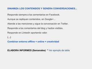 DINAMIZA LOS CONTENIDOS Y GENERA CONVERSACIONES...
Responde siempre a los comentarios en Facebook.
Aunque se repliquen contenidos, en Google+...
Atiende a las menciones y sigue la conversación en Twitter.
Responde a los comentarios del blog y hazlos visibles.
Responde en Linkedin aportando valor.
(...)
Combinar entorno offline + online + creatividad
ELABORA INFORMES (Semanales) * Ver ejemplo de tabla
 