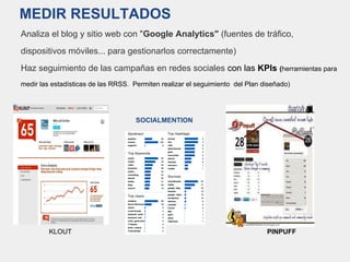 MEDIR RESULTADOS
Analiza el blog y sitio web con "Google Analytics" (fuentes de tráfico,
dispositivos móviles... para gestionarlos correctamente)
Haz seguimiento de las campañas en redes sociales con las KPIs (herramientas para
medir las estadísticas de las RRSS. Permiten realizar el seguimiento del Plan diseñado)
SOCIALMENTION
KLOUT PINPUFF
 