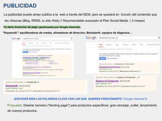 PUBLICIDAD
La publicidad puede atraer público a la web a través del SEM, pero se quedará en función del contenido que
les ofrezcas (Blog, RRSS, tu sitio Web) // Recomendable avanzado el Plan Social Media ( 3 meses)
Ya tiene Anuncios de pago (gestionados por Google Adwords).
"Keywords": equilibradoras de ruedas, alineadoras de direccion, Beissbarth. equipos de diagnosis...
¡ESCOGER BIEN LAS PALABRAS CLAVE CON LAS QUE QUIERES POSICIONARTE ("Google Adwords")!
Propuesta: Diseñar banners ("landing page") para productos específicos: gran stockaje, outlet, lanzamiento
de nuevos productos..
 