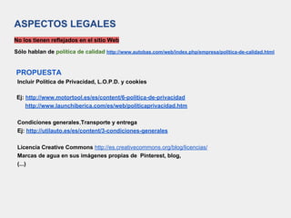 ASPECTOS LEGALES
No los tienen reflejados en el sitio Web
Sólo hablan de política de calidad http://www.autobas.com/web/index.php/empresa/politica-de-calidad.html
PROPUESTA
Incluir Política de Privacidad, L.O.P.D. y cookies
Ej: http://www.motortool.es/es/content/6-politica-de-privacidad
http://www.launchiberica.com/es/web/politicaprivacidad.htm
Condiciones generales,Transporte y entrega
Ej: http://utilauto.es/es/content/3-condiciones-generales
Licencia Creative Commons http://es.creativecommons.org/blog/licencias/
Marcas de agua en sus imágenes propias de Pinterest, blog,
(...)
 