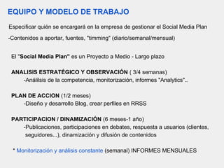 EQUIPO Y MODELO DE TRABAJO
Especificar quién se encargará en la empresa de gestionar el Social Media Plan
-Contenidos a aportar, fuentes, "timming" (diario/semanal/mensual)
El "Social Media Plan" es un Proyecto a Medio - Largo plazo
ANALISIS ESTRATÉGICO Y OBSERVACIÓN ( 3/4 semanas)
-Análilsis de la competencia, monitorización, informes "Analytics"..
PLAN DE ACCION (1/2 meses)
-Diseño y desarrollo Blog, crear perfiles en RRSS
PARTICIPACION / DINAMIZACIÓN (6 meses-1 año)
-Publicaciones, participaciones en debates, respuesta a usuarios (clientes,
seguidores...), dinamización y difusión de contenidos
* Monitorización y análisis constante (semanal) INFORMES MENSUALES
 