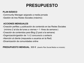 PRESUPUESTO
PLAN BÁSICO
-Community Manager asignado a media jornada
-Gestión de tres Redes Sociales (máximo)
ACCIONES MENSUALES
-Creación perfiles y publicación de contenido en las Redes Sociales
(mínimo 2 al día de lunes a viernes + 1 -fines de semana-)
-Creación de contenidos para Blog (2 post a la semana)
-Organización/gestión de 1 ó 2 concurso/s o sorteo/s
-Atención al cliente (respuesta a usuarios en la Red)
-Dinamización de comunidades online
PRESUPUESTO MENSUAL 500 € (diseño Plan Social Media no incluido)
 