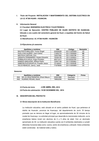I. Título del Proyecto: INSTALACION Y MANTENIMIENTO DEL SISTEMA ELECTRICO EN
LA I.E. N°364 HUARI – HUANCAN.
II. Información General
2.1 Facultad: INGENIERIA ELECTRICA Y ELECTRONICA
2.2 Lugar de Ejecución: CENTRO POBLADO DE HUARI DISTRITO DE HUANCAN.
Ubicado a una cuadra del cementerio general de Huari, a espaldas del Centro de Salud
de Huari.
2.3 Beneficiarios: I.E. N°364 HUARI - HUANCÁN
2.4 Ejecutores y/o asesores
Apellidos y nombres DNI Código Semestre
BAUTISTA MALLQUI, Yúnior Ángel 43426408 2011120559G VII
HUILLCAS ALBINO, Juan Carlos 71695774 2011100069H VII
MAYHUA CAPCHA, Ciro 72007582 2011100579E VII
ORDAYA FERNANDEZ, Rubén Eduardo 72036155 2011120583J VII
POMALAYA AVILA, Hugo Christian 46271817 2010202078C VII
RAMOS HINOJOSA, Wilmar Pedro 72497158 2011100588J VII
SIMEON PUCUHUAYLA, Franklin Jesús 72146041 2011100593E VII
VILCA RENOJO, Jenrry José 71978608 2011100598H VII
Asesores:
Apellidos y nombres DNI Categoría Firma
ING. DE LA CRUZ MONTES, Efraín Mauro 20081866 Asociado
ING. HUARAC ROJAS, David 19852290 Asociado
2.5 Fecha de inicio : 8 DE ABRIL DEL 2014
2.6 Fecha de culminación: 19 DE DICIEMBRE DEL 2014
III. DESCRIPCION DEL PROYECTO
3.1 Breve descripción de la Institución Beneficiaria
La institución educativa, está ubicado en el centro poblado de Huari, que pertenece al
distrito de Huancán, provincia de Huancayo, del departamento de Junín. El tiempo
promedio que se demora en llegar al lugar, es aproximadamente de 30 minutos de la
ciudad de Huancayo. La actividad principal que desarrolla la mencionada institución, es la
enseñanza básica inicial con alumnos de 4 y 5 años de edad. Con un alumnado
aproximado de 30. La institución educativa cuenta con 8 ambientes destinados a cumplir
diferentes funciones tales como: cocina, centro de enseñanza y almacén. Estos ambientes
están construidas de material noble y rústico.
 
